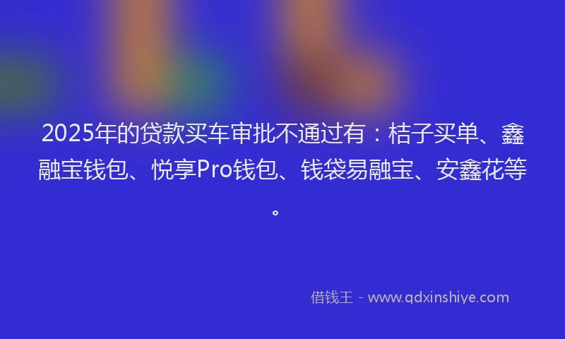 2025年的贷款买车审批不通过有：桔子买单、鑫融宝钱包、悦享Pro钱包、钱袋易融宝、安鑫花等。