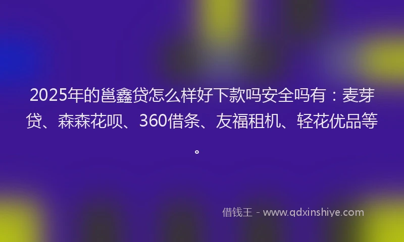 2025年的邕鑫贷怎么样好下款吗安全吗有：麦芽贷、森森花呗、360借条、友福租机、轻花优品等。