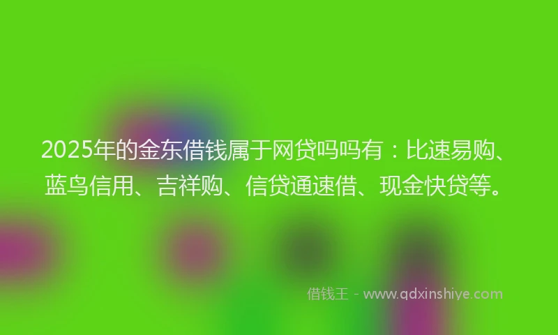 2025年的金东借钱属于网贷吗吗有：比速易购、蓝鸟信用、吉祥购、信贷通速借、现金快贷等。