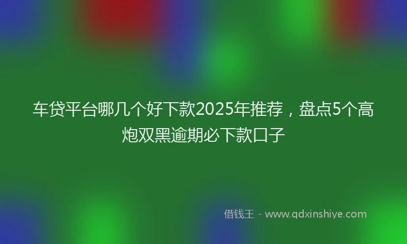 车贷平台哪几个好下款2025年推荐，盘点5个高炮双黑逾期必下款口子