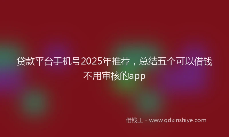 贷款平台手机号2025年推荐，总结五个可以借钱不用审核的app