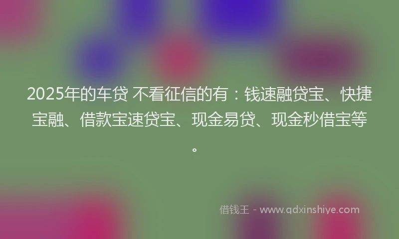 2025年的车贷 不看征信的有：钱速融贷宝、快捷宝融、借款宝速贷宝、现金易贷、现金秒借宝等。