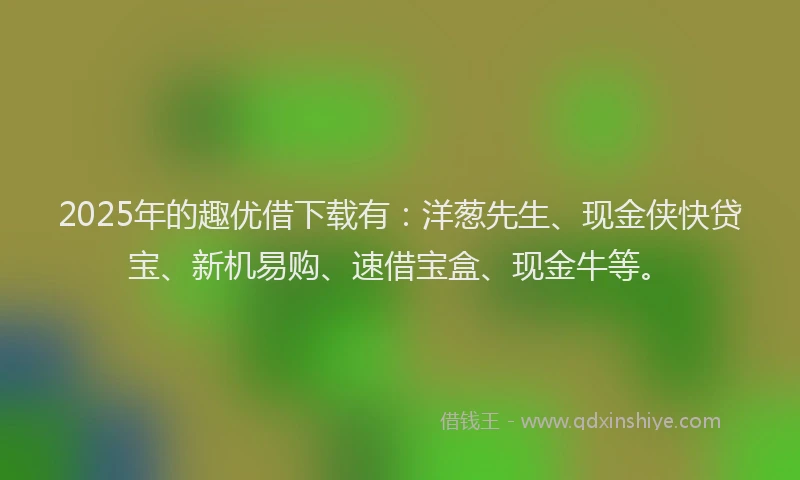 2025年的趣优借下载有：洋葱先生、现金侠快贷宝、新机易购、速借宝盒、现金牛等。