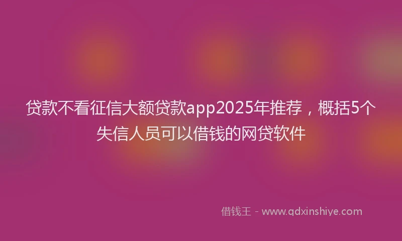 贷款不看征信大额贷款app2025年推荐，概括5个失信人员可以借钱的网贷软件
