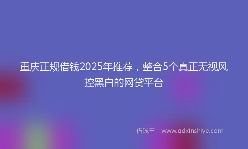 重庆正规借钱2025年推荐，整合5个真正无视风控黑白的网贷平台