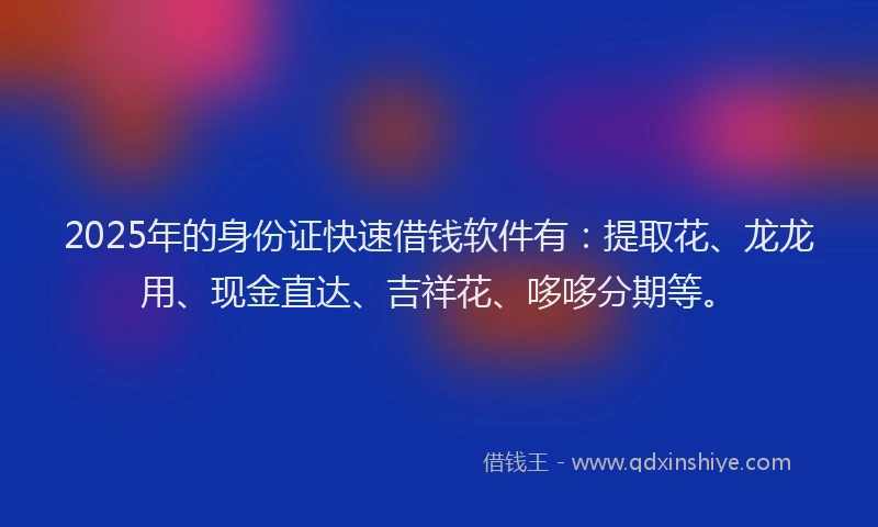 2025年的身份证快速借钱软件有：提取花、龙龙用、现金直达、吉祥花、哆哆分期等。