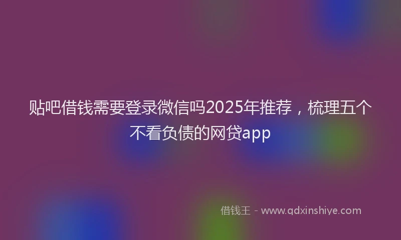 贴吧借钱需要登录微信吗2025年推荐，梳理五个不看负债的网贷app
