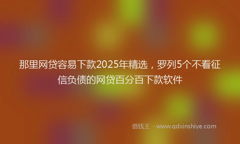 那里网贷容易下款2025年精选，罗列5个不看征信负债的网贷百分百下款软件