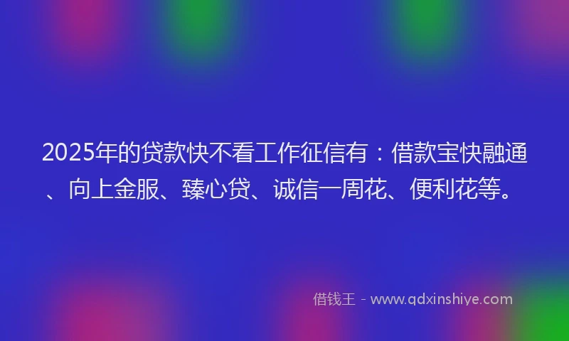 2025年的贷款快不看工作征信有：借款宝快融通、向上金服、臻心贷、诚信一周花、便利花等。