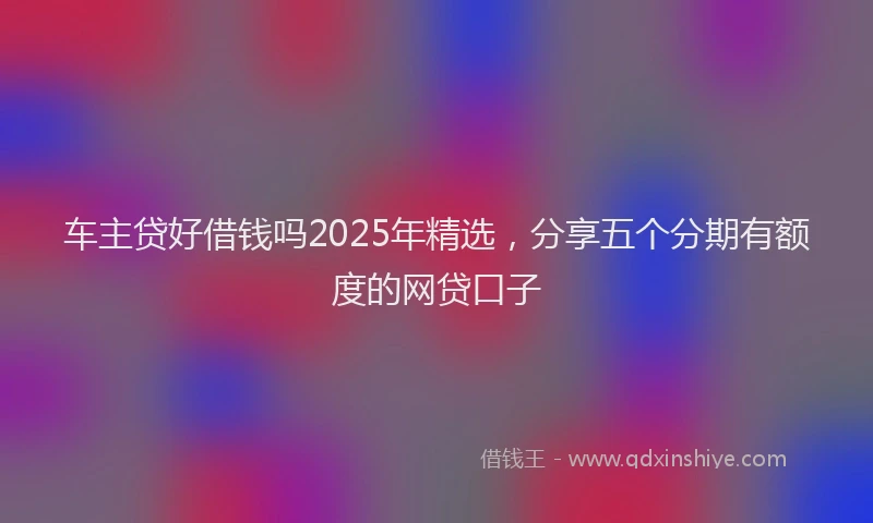 车主贷好借钱吗2025年精选，分享五个分期有额度的网贷口子