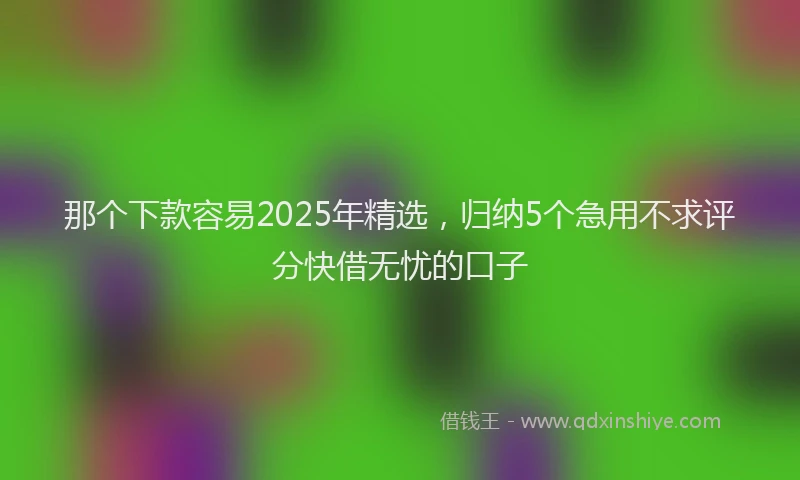 那个下款容易2025年精选，归纳5个急用不求评分快借无忧的口子