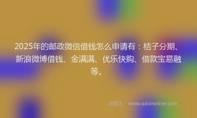 2025年的邮政微信借钱怎么申请有：桔子分期、新浪微博借钱、金满满、优乐快购、借款宝易融等。