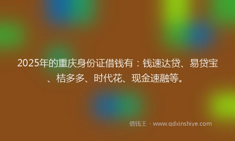 2025年的重庆身份证借钱有：钱速达贷、易贷宝、桔多多、时代花、现金速融等。
