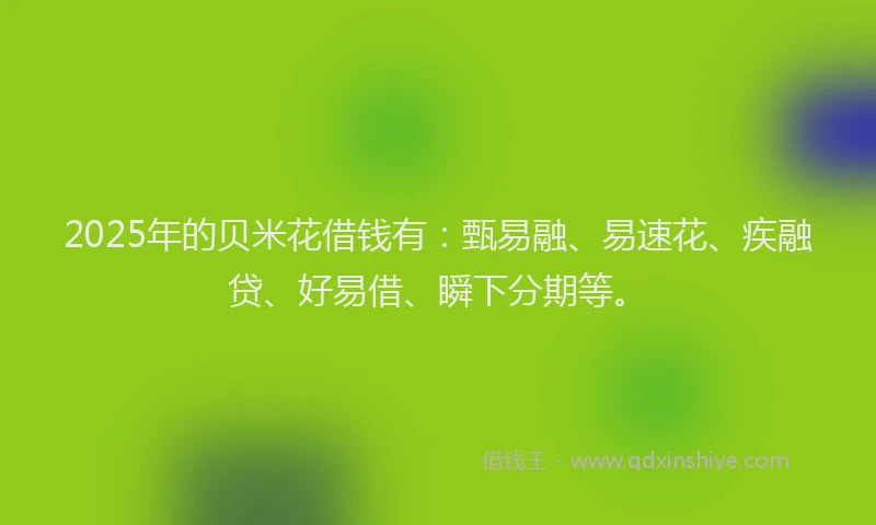 2025年的贝米花借钱有：甄易融、易速花、疾融贷、好易借、瞬下分期等。