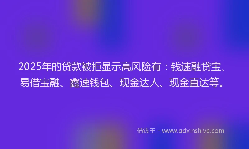 2025年的贷款被拒显示高风险有：钱速融贷宝、易借宝融、鑫速钱包、现金达人、现金直达等。