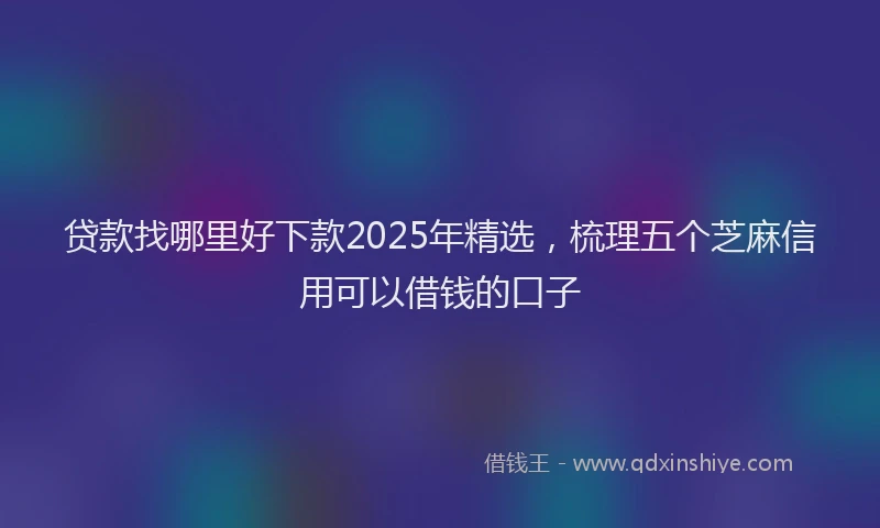 贷款找哪里好下款2025年精选，梳理五个芝麻信用可以借钱的口子