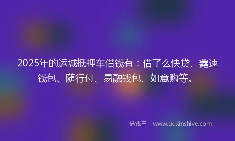 2025年的运城抵押车借钱有：借了么快贷、鑫速钱包、随行付、易融钱包、如意购等。