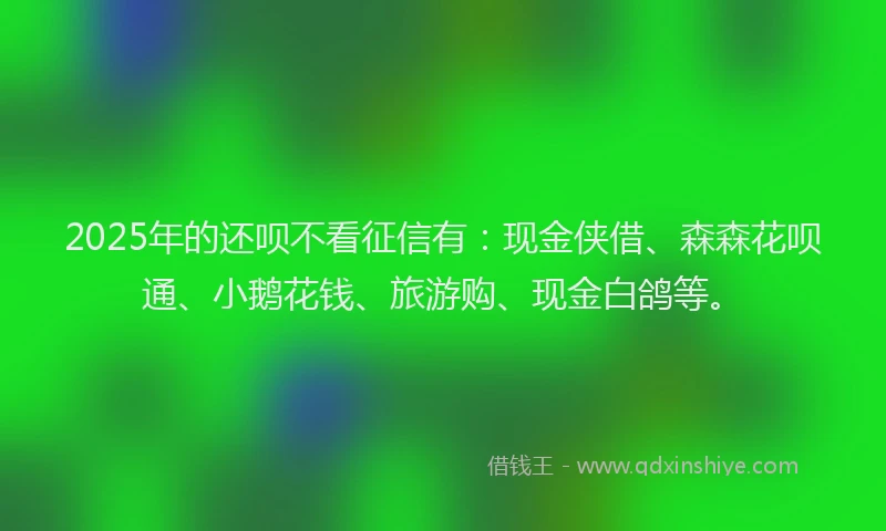 2025年的还呗不看征信有：现金侠借、森森花呗通、小鹅花钱、旅游购、现金白鸽等。