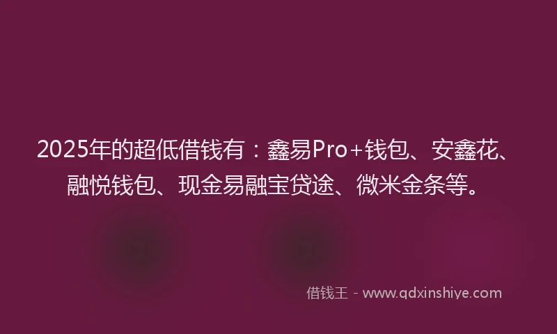 2025年的超低借钱有：鑫易Pro+钱包、安鑫花、融悦钱包、现金易融宝贷途、微米金条等。