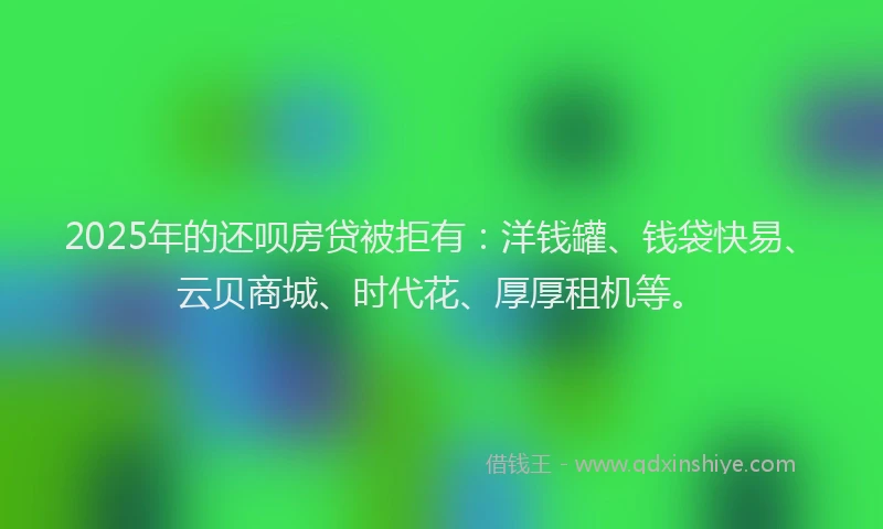 2025年的还呗房贷被拒有：洋钱罐、钱袋快易、云贝商城、时代花、厚厚租机等。