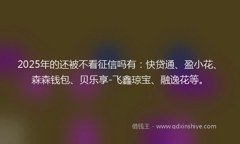 2025年的还被不看征信吗有：快贷通、盈小花、森森钱包、贝乐享-飞鑫琼宝、融逸花等。