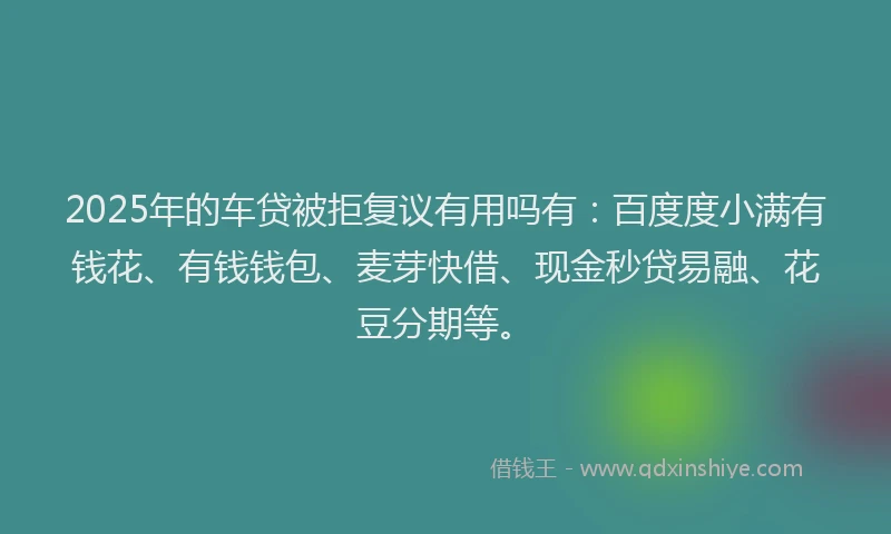 2025年的车贷被拒复议有用吗有：百度度小满有钱花、有钱钱包、麦芽快借、现金秒贷易融、花豆分期等。