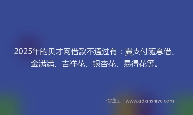 2025年的贝才网借款不通过有：翼支付随意借、金满满、吉祥花、银杏花、易得花等。