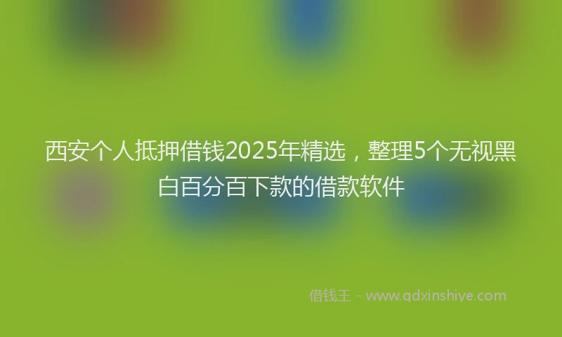 西安个人抵押借钱2025年精选，整理5个无视黑白百分百下款的借款软件