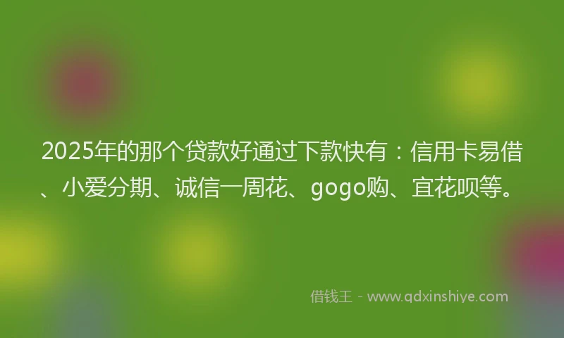 2025年的那个贷款好通过下款快有：信用卡易借、小爱分期、诚信一周花、gogo购、宜花呗等。