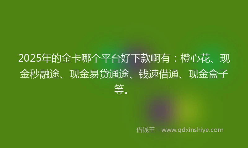 2025年的金卡哪个平台好下款啊有：橙心花、现金秒融途、现金易贷通途、钱速借通、现金盒子等。