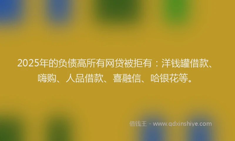 2025年的负债高所有网贷被拒有：洋钱罐借款、嗨购、人品借款、喜融信、哈银花等。