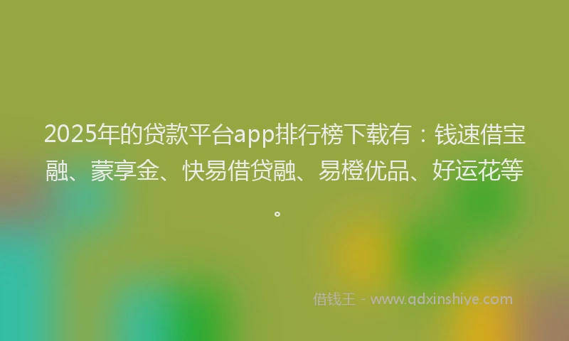 2025年的贷款平台app排行榜下载有：钱速借宝融、蒙享金、快易借贷融、易橙优品、好运花等。