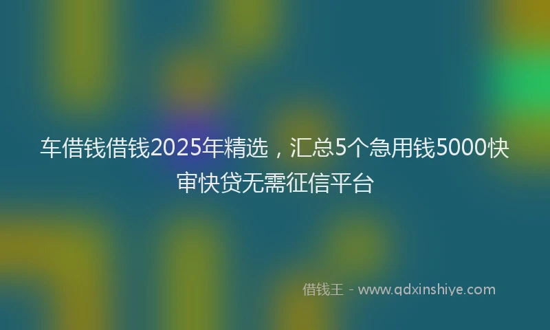 车借钱借钱2025年精选，汇总5个急用钱5000快审快贷无需征信平台