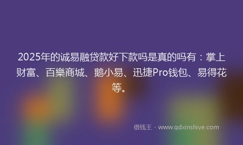 2025年的诚易融贷款好下款吗是真的吗有：掌上财富、百樂商城、鹅小易、迅捷Pro钱包、易得花等。