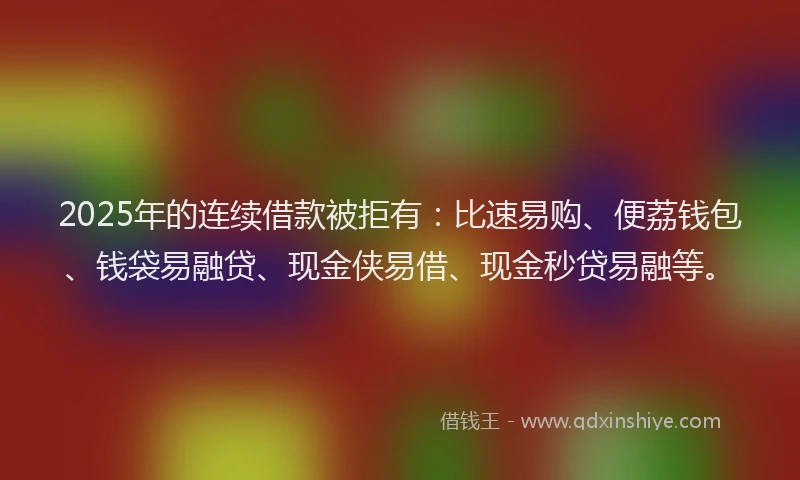 2025年的连续借款被拒有：比速易购、便荔钱包、钱袋易融贷、现金侠易借、现金秒贷易融等。