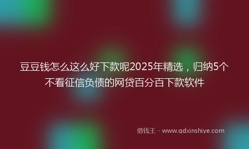 豆豆钱怎么这么好下款呢2025年精选，归纳5个不看征信负债的网贷百分百下款软件