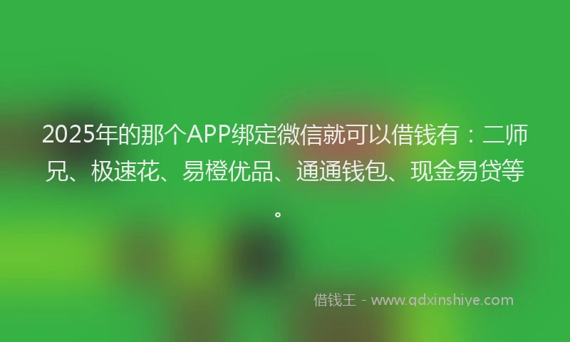 2025年的那个APP绑定微信就可以借钱有：二师兄、极速花、易橙优品、通通钱包、现金易贷等。