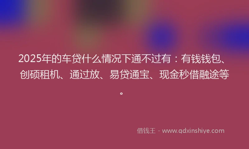2025年的车贷什么情况下通不过有：有钱钱包、创硕租机、通过放、易贷通宝、现金秒借融途等。