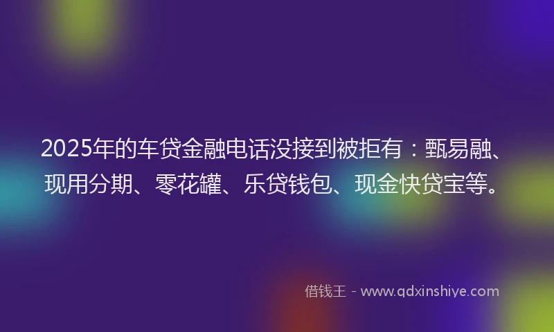 2025年的车贷金融电话没接到被拒有：甄易融、现用分期、零花罐、乐贷钱包、现金快贷宝等。