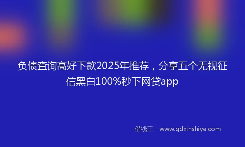 负债查询高好下款2025年推荐，分享五个无视征信黑白100%秒下网贷app