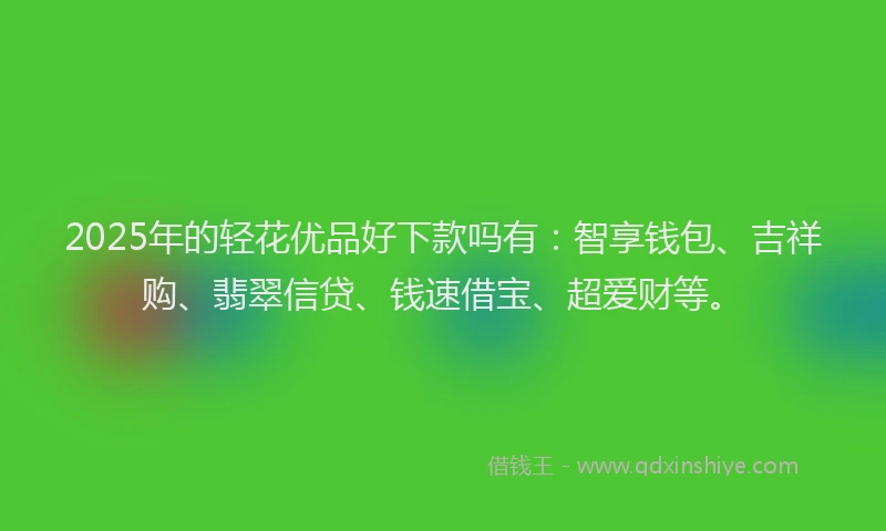 2025年的轻花优品好下款吗有：智享钱包、吉祥购、翡翠信贷、钱速借宝、超爱财等。