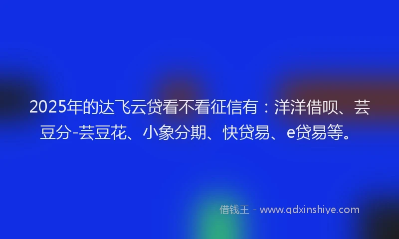 2025年的达飞云贷看不看征信有：洋洋借呗、芸豆分-芸豆花、小象分期、快贷易、e贷易等。
