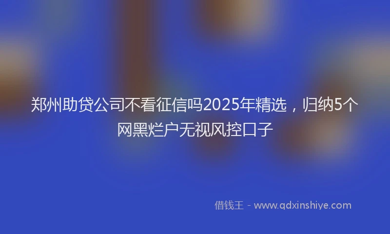 郑州助贷公司不看征信吗2025年精选，归纳5个网黑烂户无视风控口子