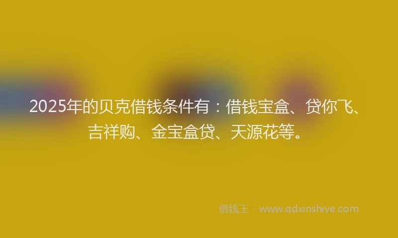 2025年的贝克借钱条件有：借钱宝盒、贷你飞、吉祥购、金宝盒贷、天源花等。
