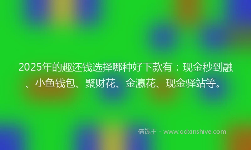 2025年的趣还钱选择哪种好下款有：现金秒到融、小鱼钱包、聚财花、金瀛花、现金驿站等。