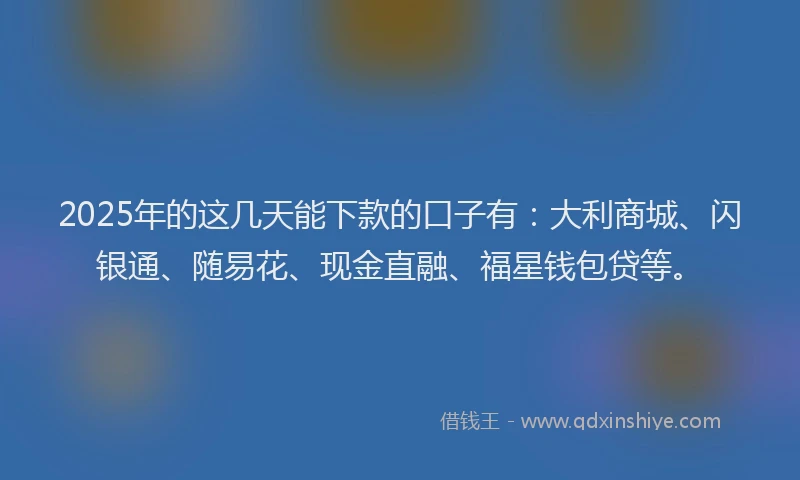 2025年的这几天能下款的口子有：大利商城、闪银通、随易花、现金直融、福星钱包贷等。