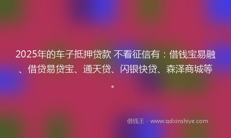2025年的车子抵押贷款 不看征信有：借钱宝易融、借贷易贷宝、通天贷、闪银快贷、森泽商城等。