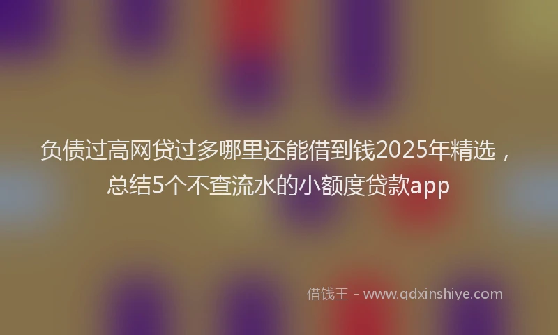 负债过高网贷过多哪里还能借到钱2025年精选，总结5个不查流水的小额度贷款app