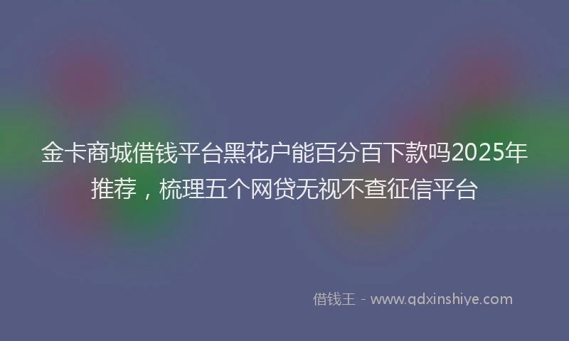 金卡商城借钱平台黑花户能百分百下款吗2025年推荐，梳理五个网贷无视不查征信平台