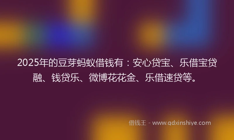 2025年的豆芽蚂蚁借钱有：安心贷宝、乐借宝贷融、钱贷乐、微博花花金、乐借速贷等。